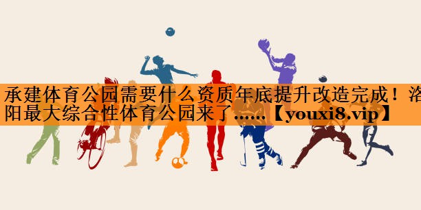 承建体育公园需要什么资质年底提升改造完成！洛阳最大综合性体育公园来了……