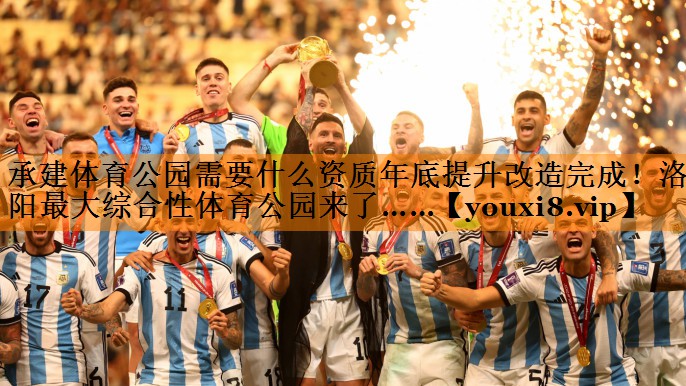 承建体育公园需要什么资质年底提升改造完成！洛阳最大综合性体育公园来了……