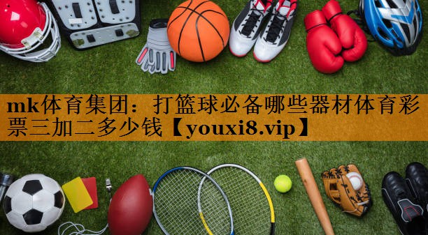 mk体育集团：打篮球必备哪些器材体育彩票三加二多少钱