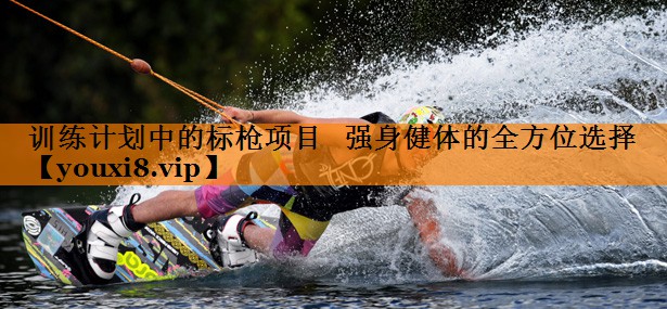 训练计划中的标枪项目 强身健体的全方位选择 训练计划中的标枪项目 强身健体的全方位选择